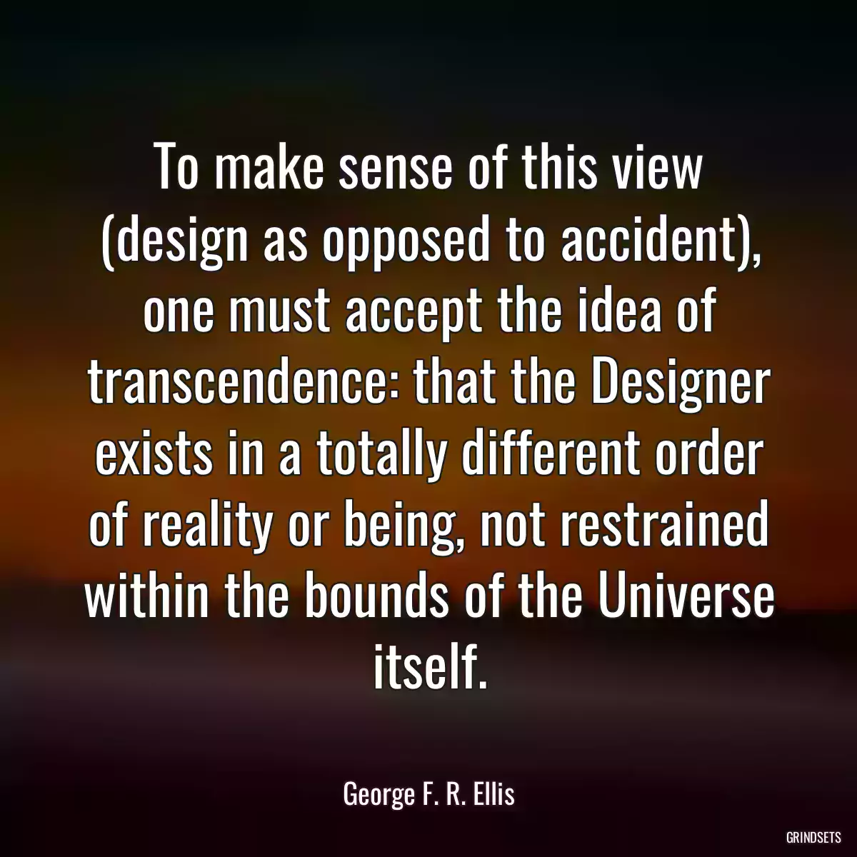 To make sense of this view (design as opposed to accident), one must accept the idea of transcendence: that the Designer exists in a totally different order of reality or being, not restrained within the bounds of the Universe itself.