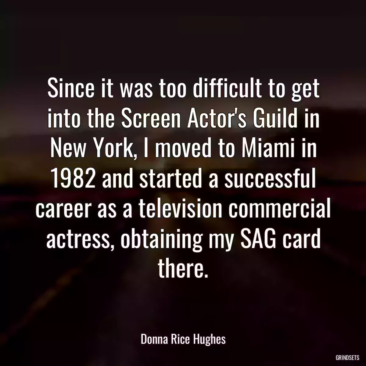 Since it was too difficult to get into the Screen Actor\'s Guild in New York, I moved to Miami in 1982 and started a successful career as a television commercial actress, obtaining my SAG card there.