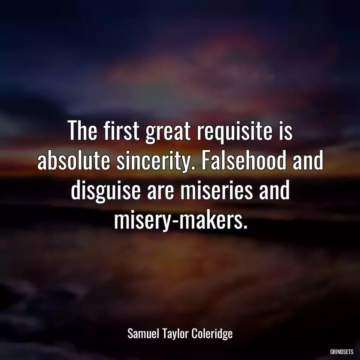 The first great requisite is absolute sincerity. Falsehood and disguise are miseries and misery-makers.