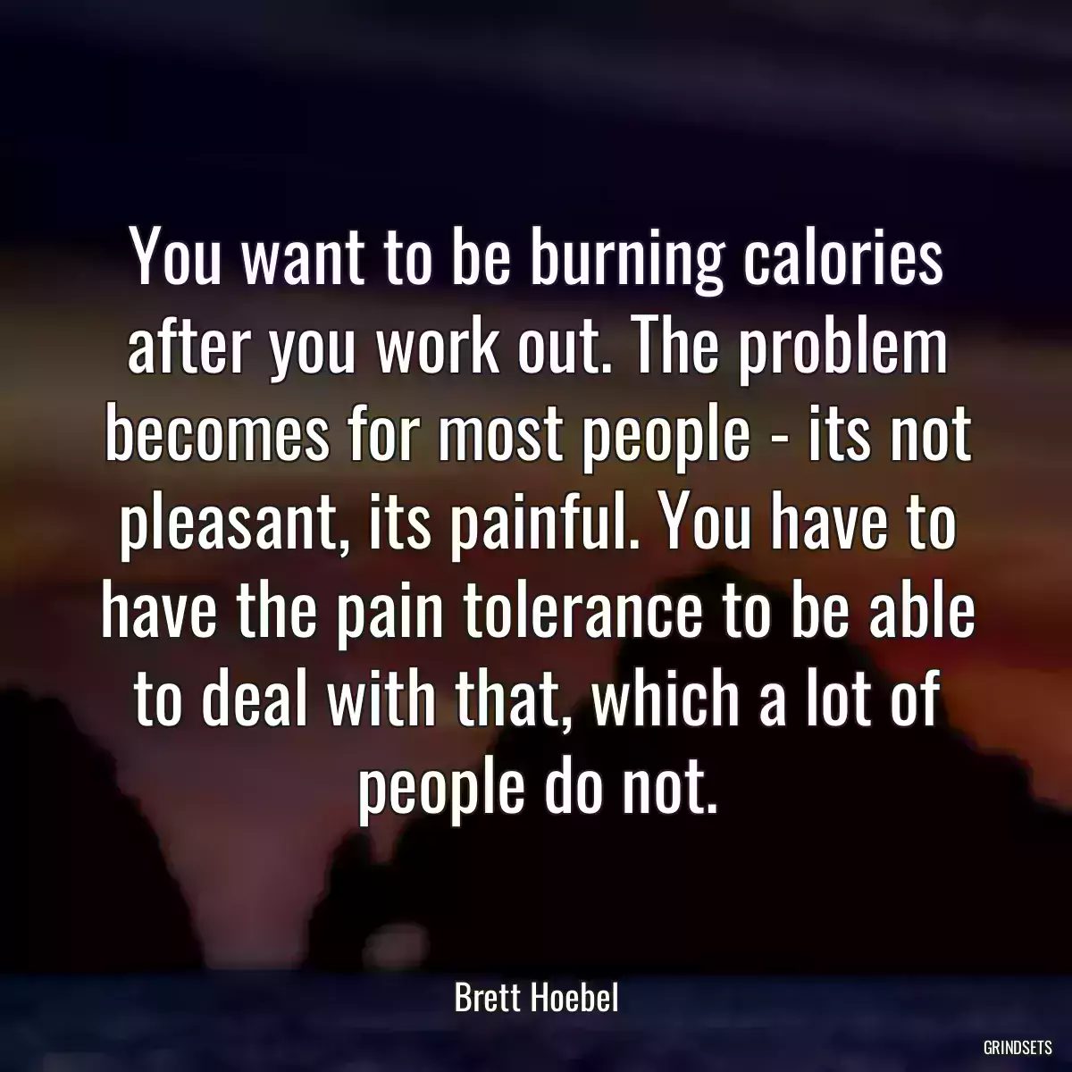 You want to be burning calories after you work out. The problem becomes for most people - its not pleasant, its painful. You have to have the pain tolerance to be able to deal with that, which a lot of people do not.