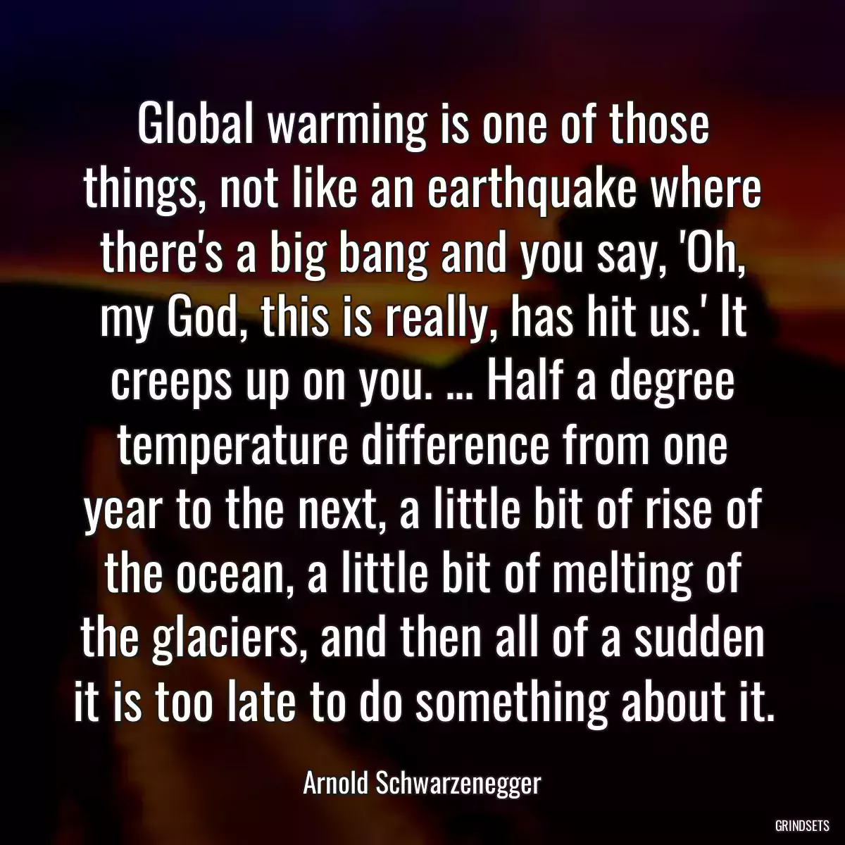 Global warming is one of those things, not like an earthquake where there\'s a big bang and you say, \'Oh, my God, this is really, has hit us.\' It creeps up on you. ... Half a degree temperature difference from one year to the next, a little bit of rise of the ocean, a little bit of melting of the glaciers, and then all of a sudden it is too late to do something about it.