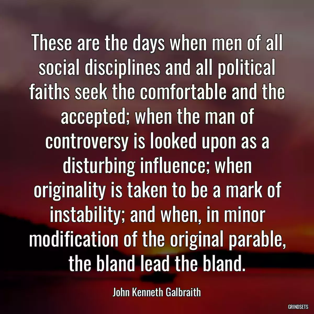 These are the days when men of all social disciplines and all political faiths seek the comfortable and the accepted; when the man of controversy is looked upon as a disturbing influence; when originality is taken to be a mark of instability; and when, in minor modification of the original parable, the bland lead the bland.