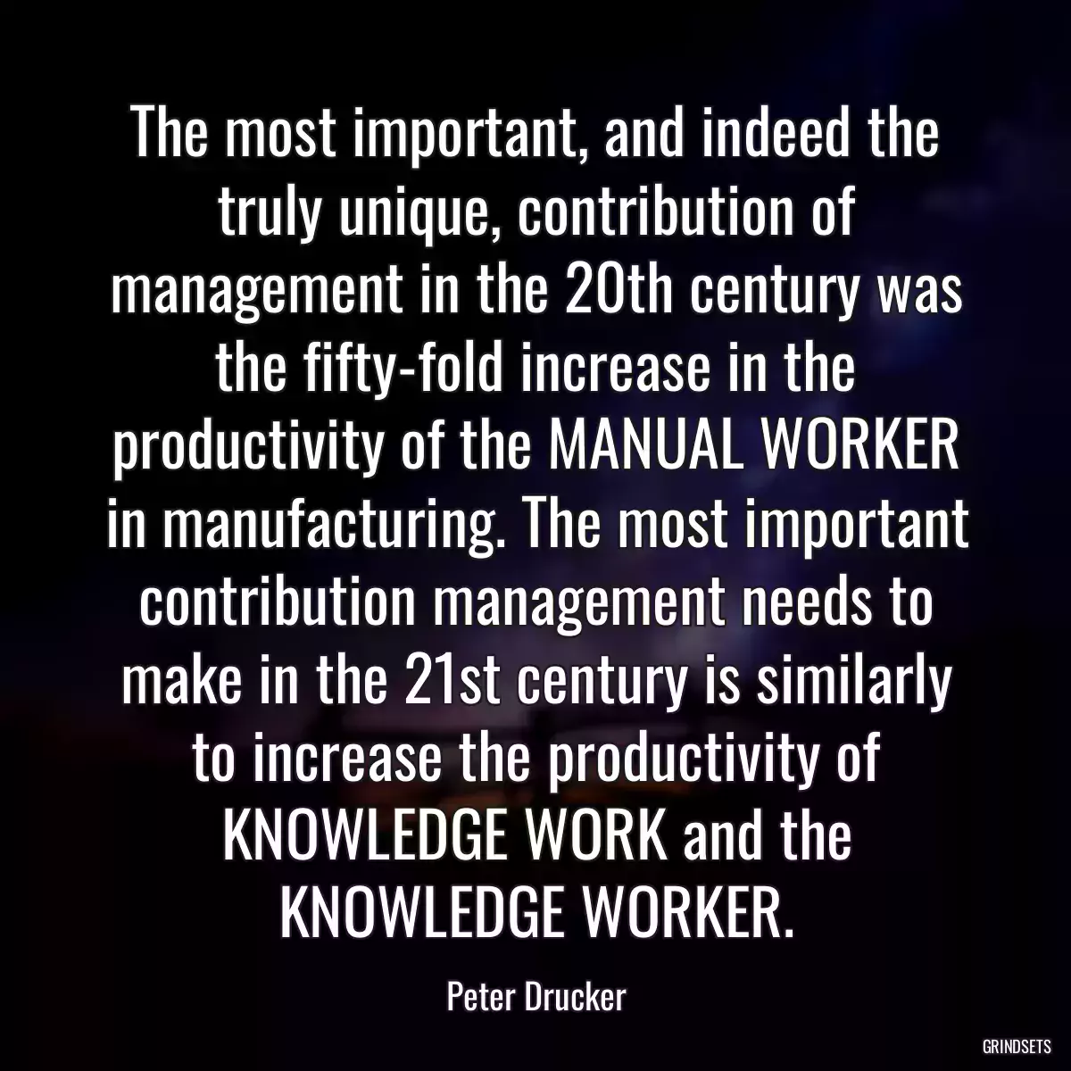 The most important, and indeed the truly unique, contribution of management in the 20th century was the fifty-fold increase in the productivity of the MANUAL WORKER in manufacturing. The most important contribution management needs to make in the 21st century is similarly to increase the productivity of KNOWLEDGE WORK and the KNOWLEDGE WORKER.