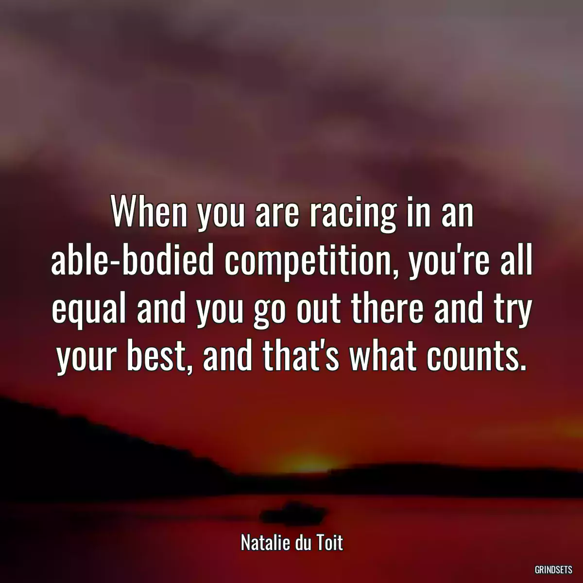 When you are racing in an able-bodied competition, you\'re all equal and you go out there and try your best, and that\'s what counts.