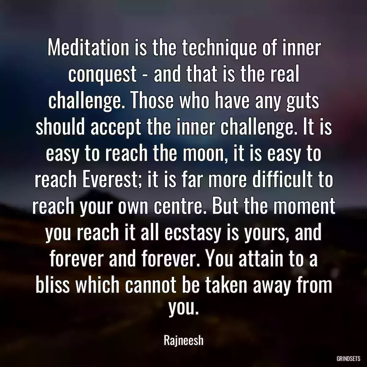 Meditation is the technique of inner conquest - and that is the real challenge. Those who have any guts should accept the inner challenge. It is easy to reach the moon, it is easy to reach Everest; it is far more difficult to reach your own centre. But the moment you reach it all ecstasy is yours, and forever and forever. You attain to a bliss which cannot be taken away from you.