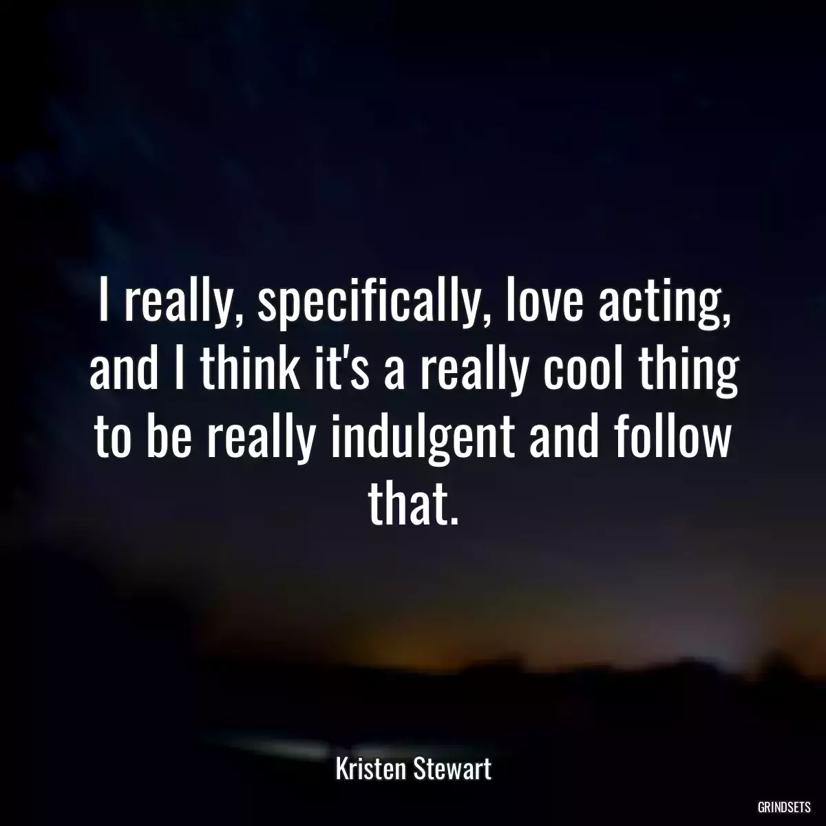 I really, specifically, love acting, and I think it\'s a really cool thing to be really indulgent and follow that.