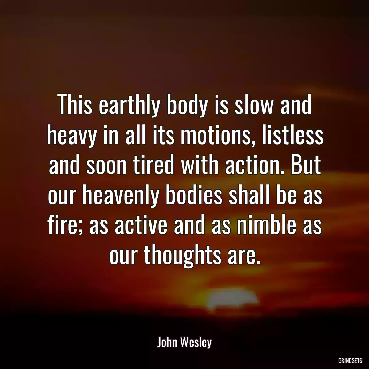 This earthly body is slow and heavy in all its motions, listless and soon tired with action. But our heavenly bodies shall be as fire; as active and as nimble as our thoughts are.