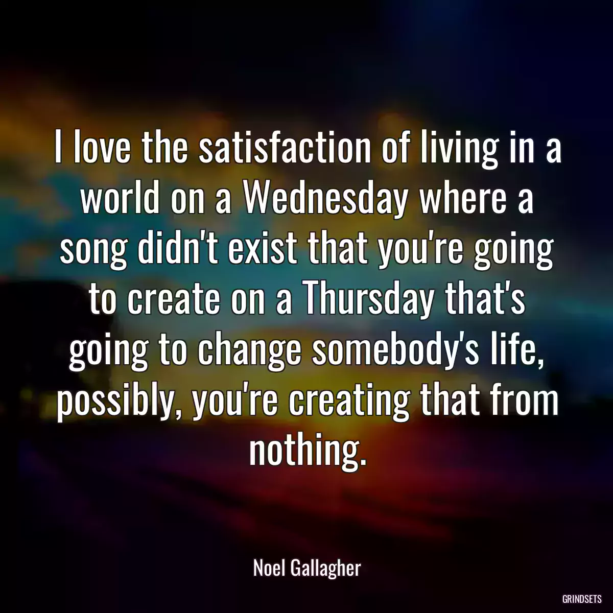 I love the satisfaction of living in a world on a Wednesday where a song didn\'t exist that you\'re going to create on a Thursday that\'s going to change somebody\'s life, possibly, you\'re creating that from nothing.