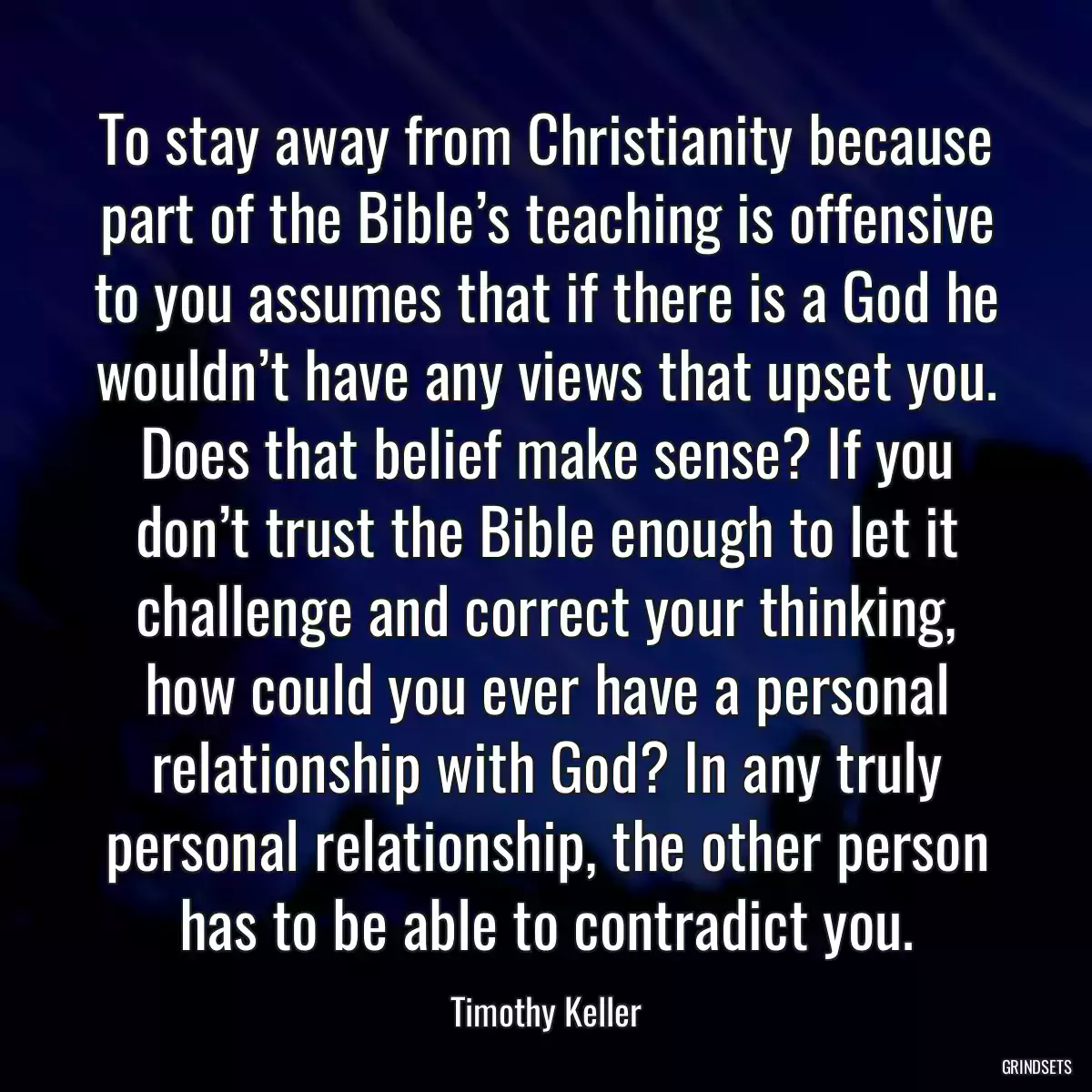 To stay away from Christianity because part of the Bible’s teaching is offensive to you assumes that if there is a God he wouldn’t have any views that upset you. Does that belief make sense? If you don’t trust the Bible enough to let it challenge and correct your thinking, how could you ever have a personal relationship with God? In any truly personal relationship, the other person has to be able to contradict you.