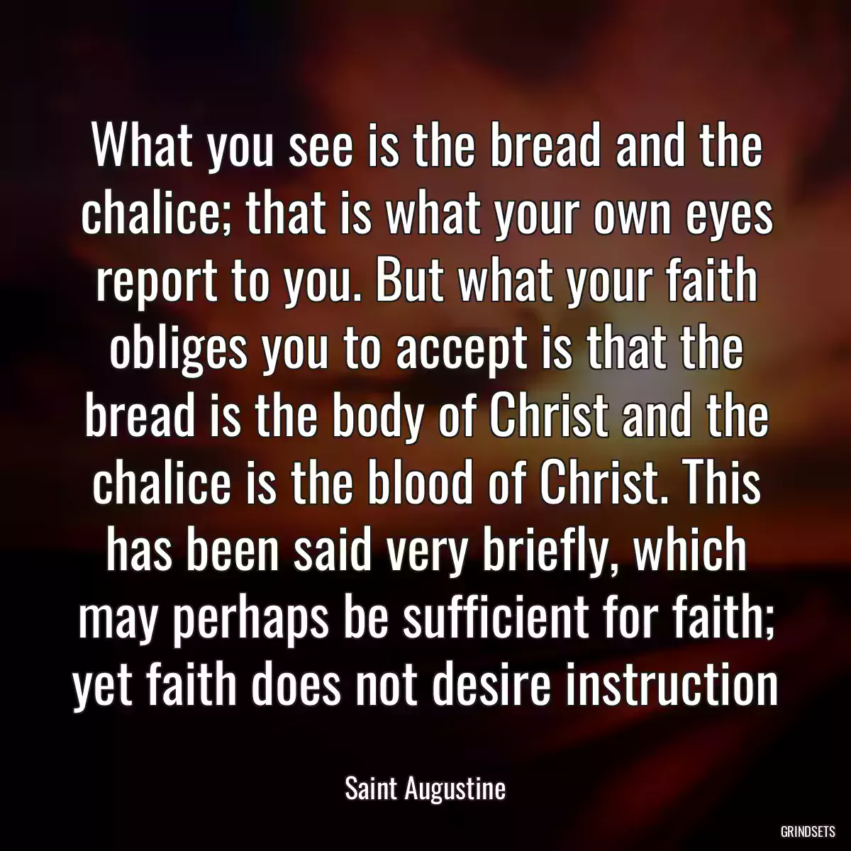 What you see is the bread and the chalice; that is what your own eyes report to you. But what your faith obliges you to accept is that the bread is the body of Christ and the chalice is the blood of Christ. This has been said very briefly, which may perhaps be sufficient for faith; yet faith does not desire instruction