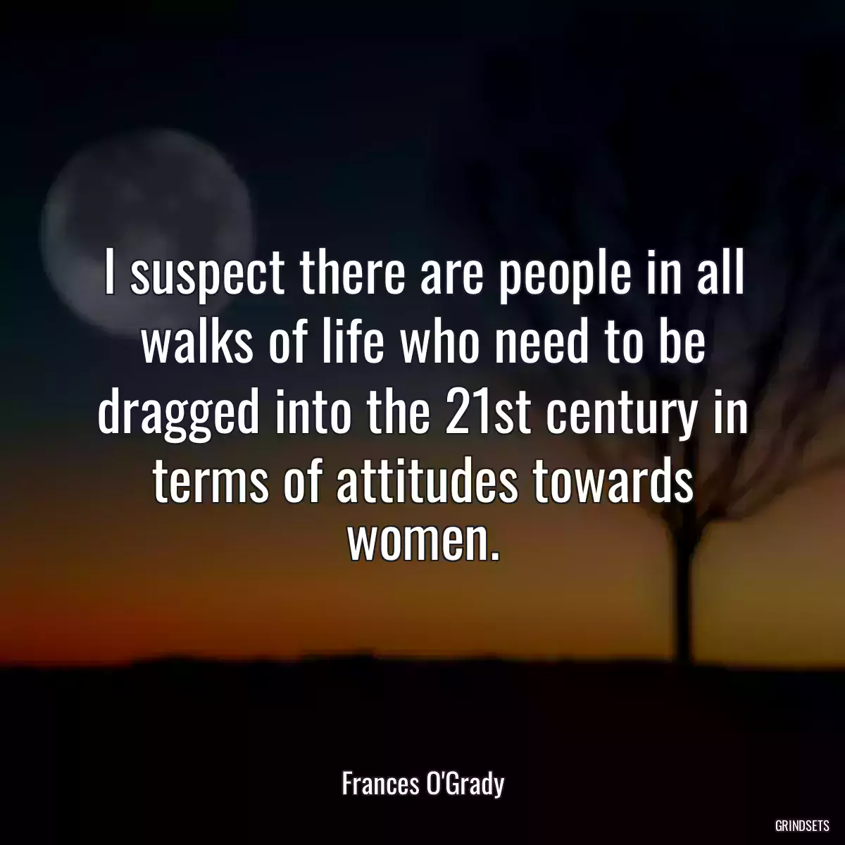 I suspect there are people in all walks of life who need to be dragged into the 21st century in terms of attitudes towards women.