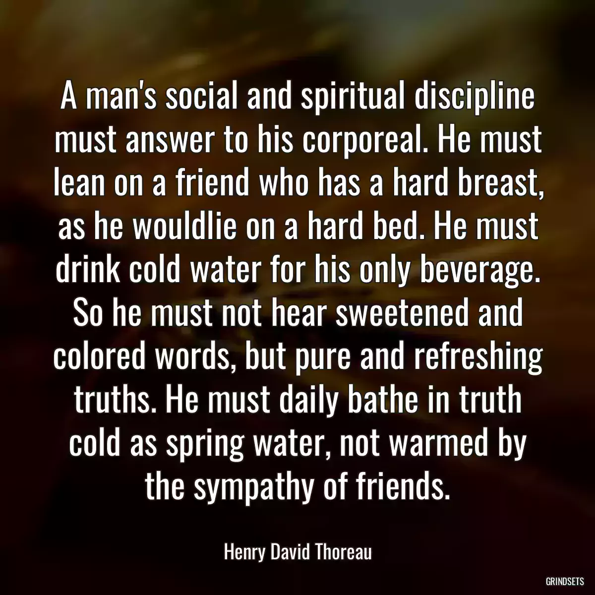 A man\'s social and spiritual discipline must answer to his corporeal. He must lean on a friend who has a hard breast, as he wouldlie on a hard bed. He must drink cold water for his only beverage. So he must not hear sweetened and colored words, but pure and refreshing truths. He must daily bathe in truth cold as spring water, not warmed by the sympathy of friends.