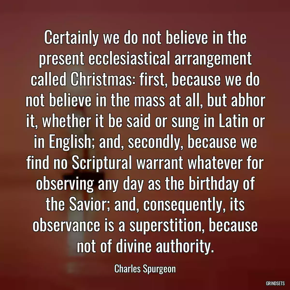 Certainly we do not believe in the present ecclesiastical arrangement called Christmas: first, because we do not believe in the mass at all, but abhor it, whether it be said or sung in Latin or in English; and, secondly, because we find no Scriptural warrant whatever for observing any day as the birthday of the Savior; and, consequently, its observance is a superstition, because not of divine authority.