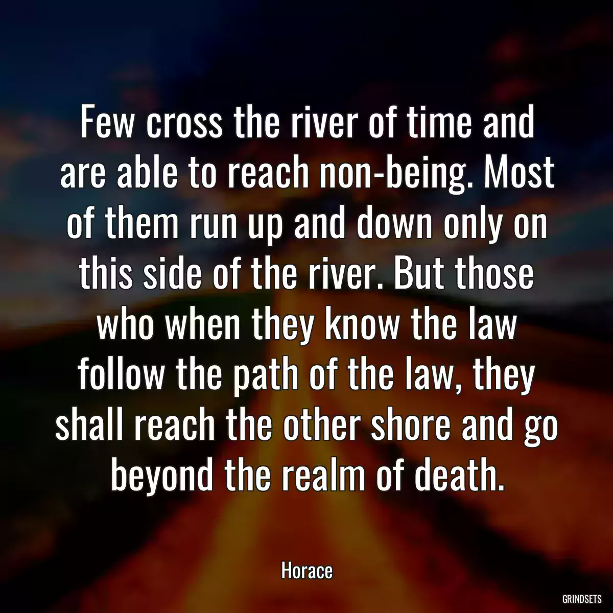 Few cross the river of time and are able to reach non-being. Most of them run up and down only on this side of the river. But those who when they know the law follow the path of the law, they shall reach the other shore and go beyond the realm of death.