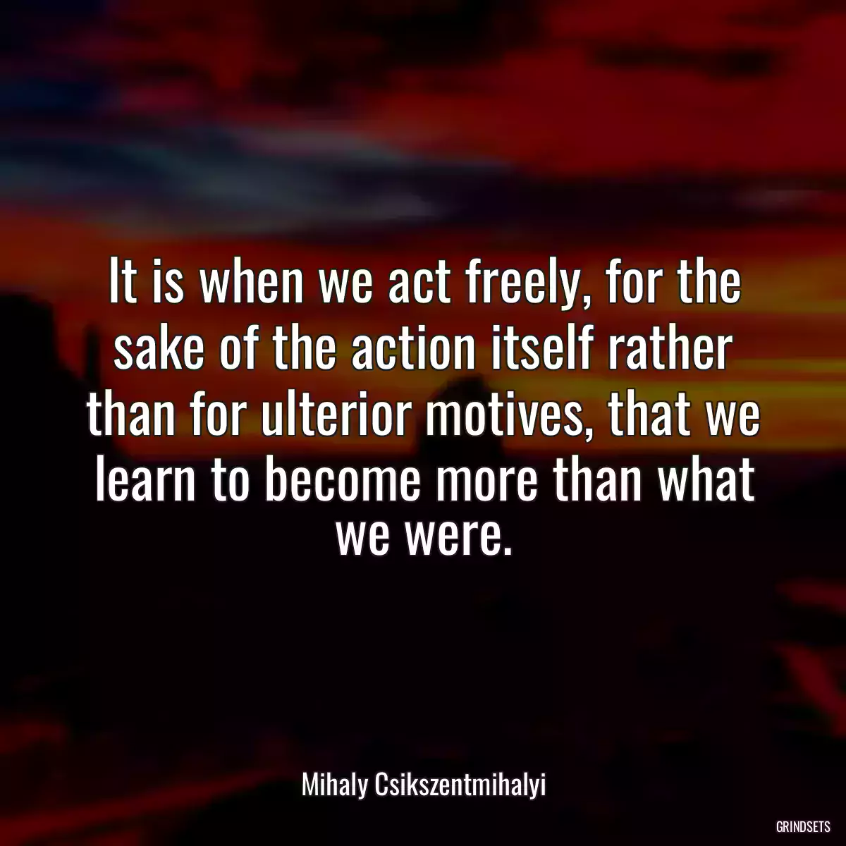 It is when we act freely, for the sake of the action itself rather than for ulterior motives, that we learn to become more than what we were.