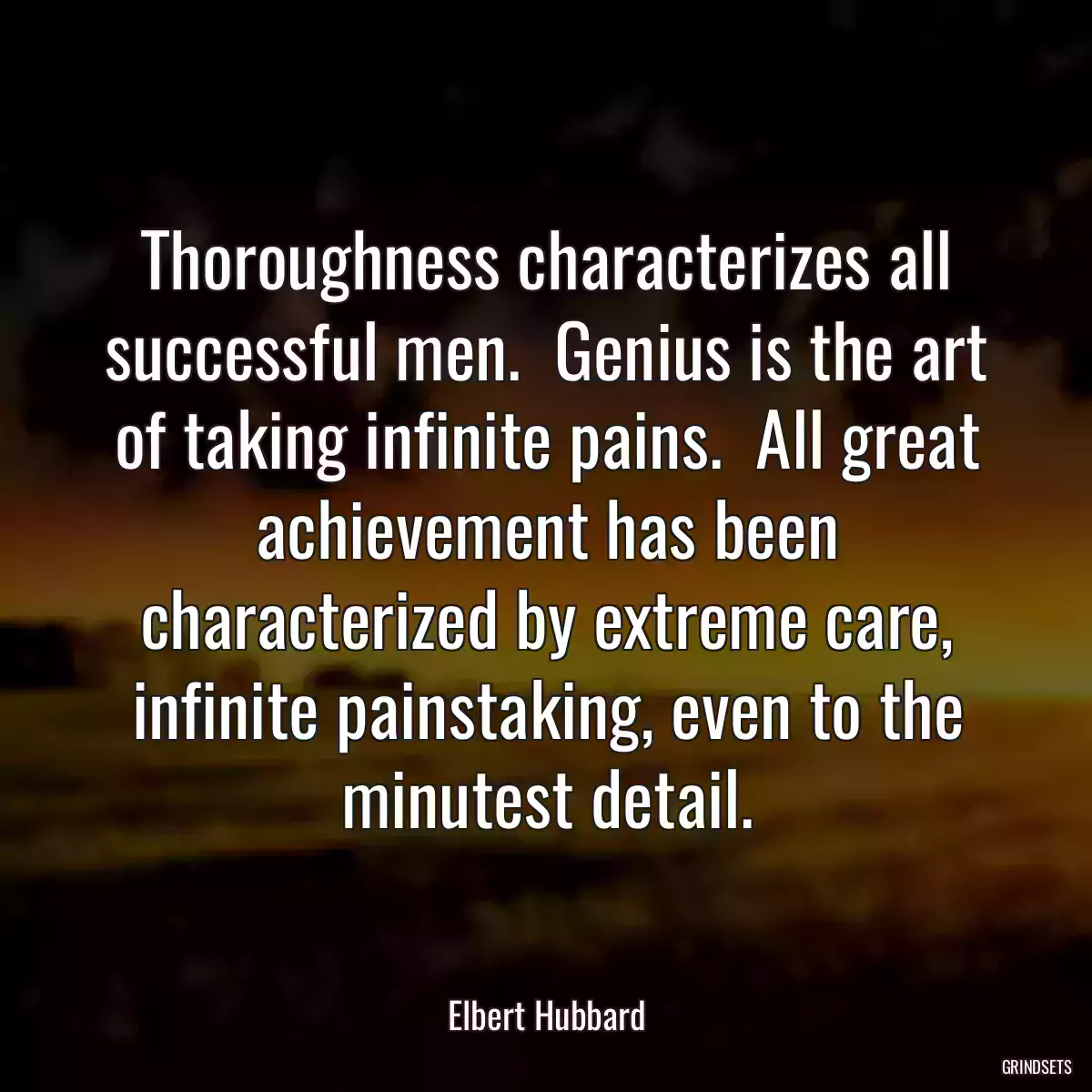 Thoroughness characterizes all successful men.  Genius is the art of taking infinite pains.  All great achievement has been characterized by extreme care, infinite painstaking, even to the minutest detail.