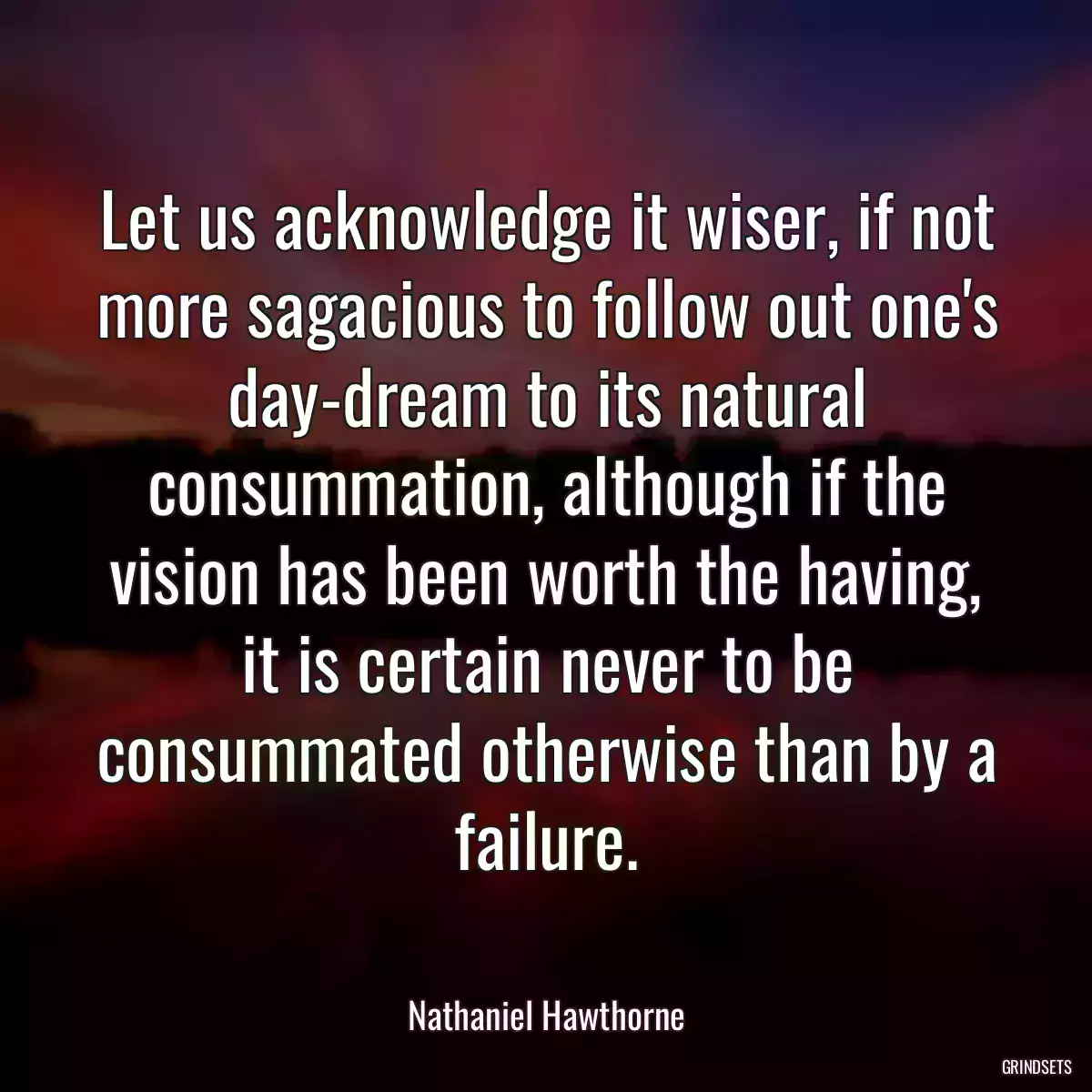 Let us acknowledge it wiser, if not more sagacious to follow out one\'s day-dream to its natural consummation, although if the vision has been worth the having, it is certain never to be consummated otherwise than by a failure.