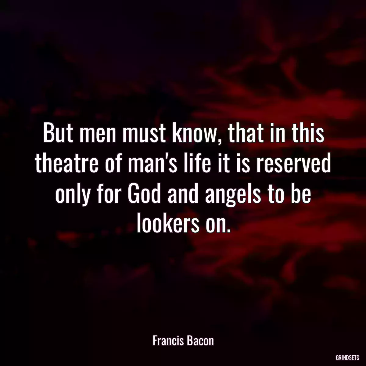 But men must know, that in this theatre of man\'s life it is reserved only for God and angels to be lookers on.