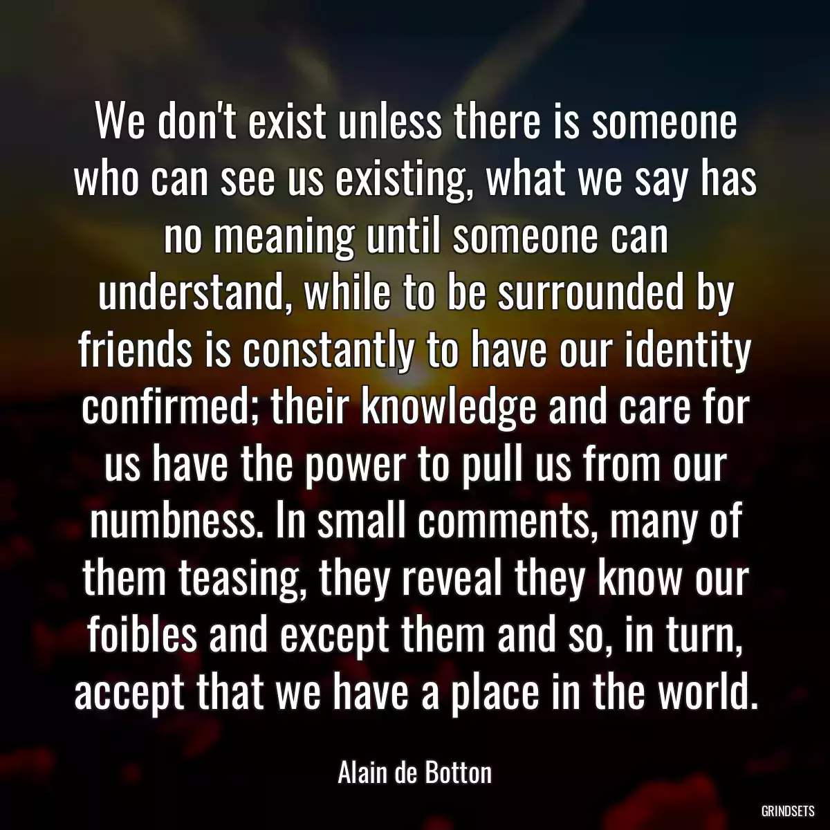 We don\'t exist unless there is someone who can see us existing, what we say has no meaning until someone can understand, while to be surrounded by friends is constantly to have our identity confirmed; their knowledge and care for us have the power to pull us from our numbness. In small comments, many of them teasing, they reveal they know our foibles and except them and so, in turn, accept that we have a place in the world.