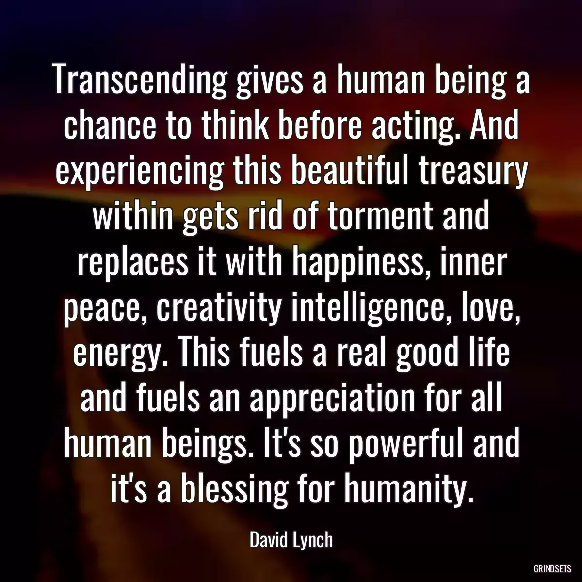 Transcending gives a human being a chance to think before acting. And experiencing this beautiful treasury within gets rid of torment and replaces it with happiness, inner peace, creativity intelligence, love, energy. This fuels a real good life and fuels an appreciation for all human beings. It\'s so powerful and it\'s a blessing for humanity.