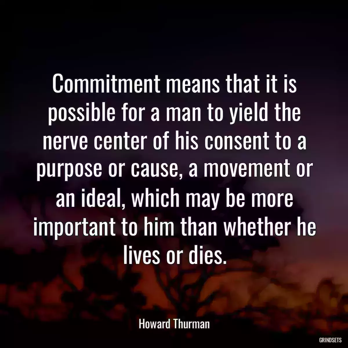 Commitment means that it is possible for a man to yield the nerve center of his consent to a purpose or cause, a movement or an ideal, which may be more important to him than whether he lives or dies.