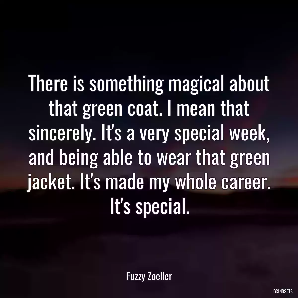 There is something magical about that green coat. I mean that sincerely. It\'s a very special week, and being able to wear that green jacket. It\'s made my whole career. It\'s special.