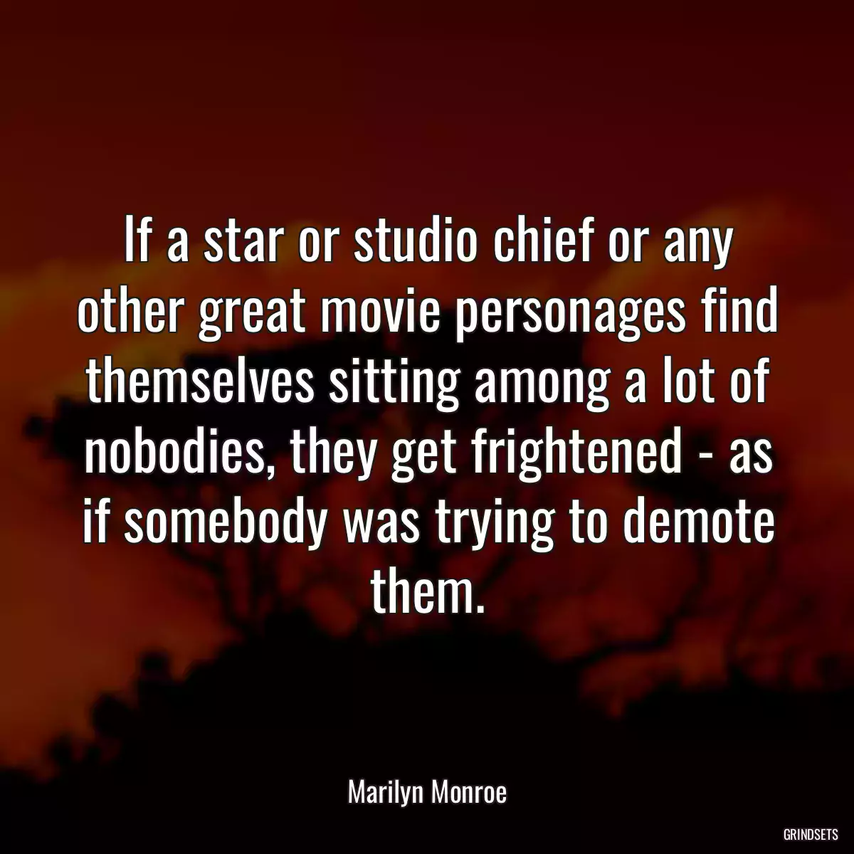 If a star or studio chief or any other great movie personages find themselves sitting among a lot of nobodies, they get frightened - as if somebody was trying to demote them.