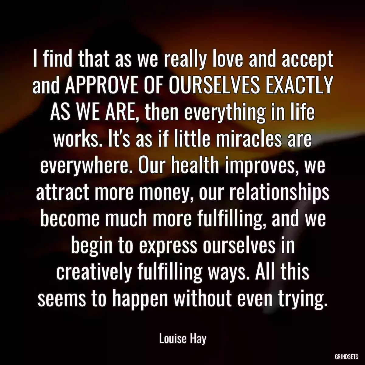 I find that as we really love and accept and APPROVE OF OURSELVES EXACTLY AS WE ARE, then everything in life works. It\'s as if little miracles are everywhere. Our health improves, we attract more money, our relationships become much more fulfilling, and we begin to express ourselves in creatively fulfilling ways. All this seems to happen without even trying.
