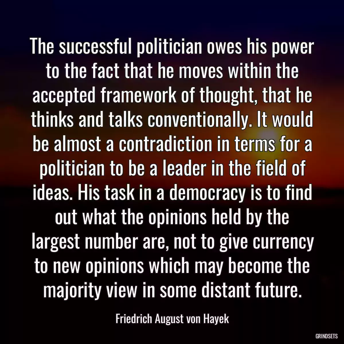 The successful politician owes his power to the fact that he moves within the accepted framework of thought, that he thinks and talks conventionally. It would be almost a contradiction in terms for a politician to be a leader in the field of ideas. His task in a democracy is to find out what the opinions held by the largest number are, not to give currency to new opinions which may become the majority view in some distant future.