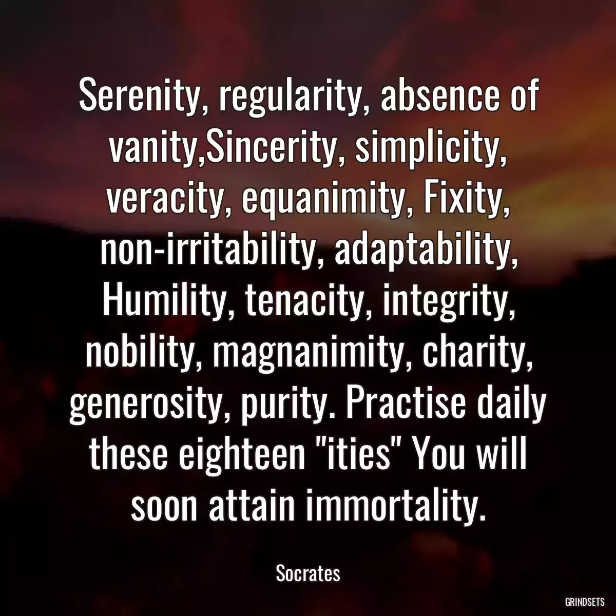 Serenity, regularity, absence of vanity,Sincerity, simplicity, veracity, equanimity, Fixity, non-irritability, adaptability, Humility, tenacity, integrity, nobility, magnanimity, charity, generosity, purity. Practise daily these eighteen \