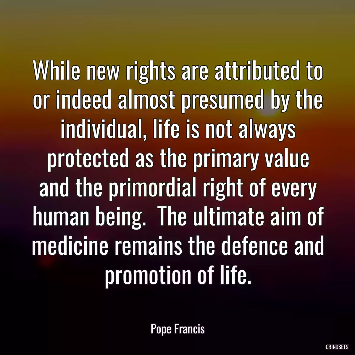 While new rights are attributed to or indeed almost presumed by the individual, life is not always protected as the primary value and the primordial right of every human being.  The ultimate aim of medicine remains the defence and promotion of life.