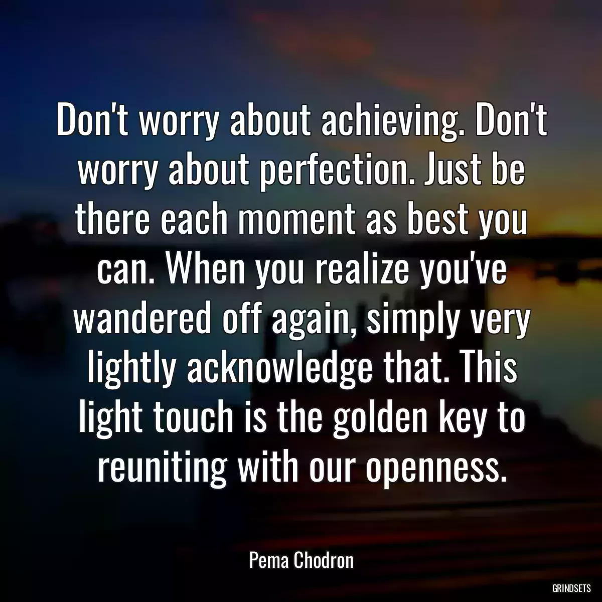 Don\'t worry about achieving. Don\'t worry about perfection. Just be there each moment as best you can. When you realize you\'ve wandered off again, simply very lightly acknowledge that. This light touch is the golden key to reuniting with our openness.