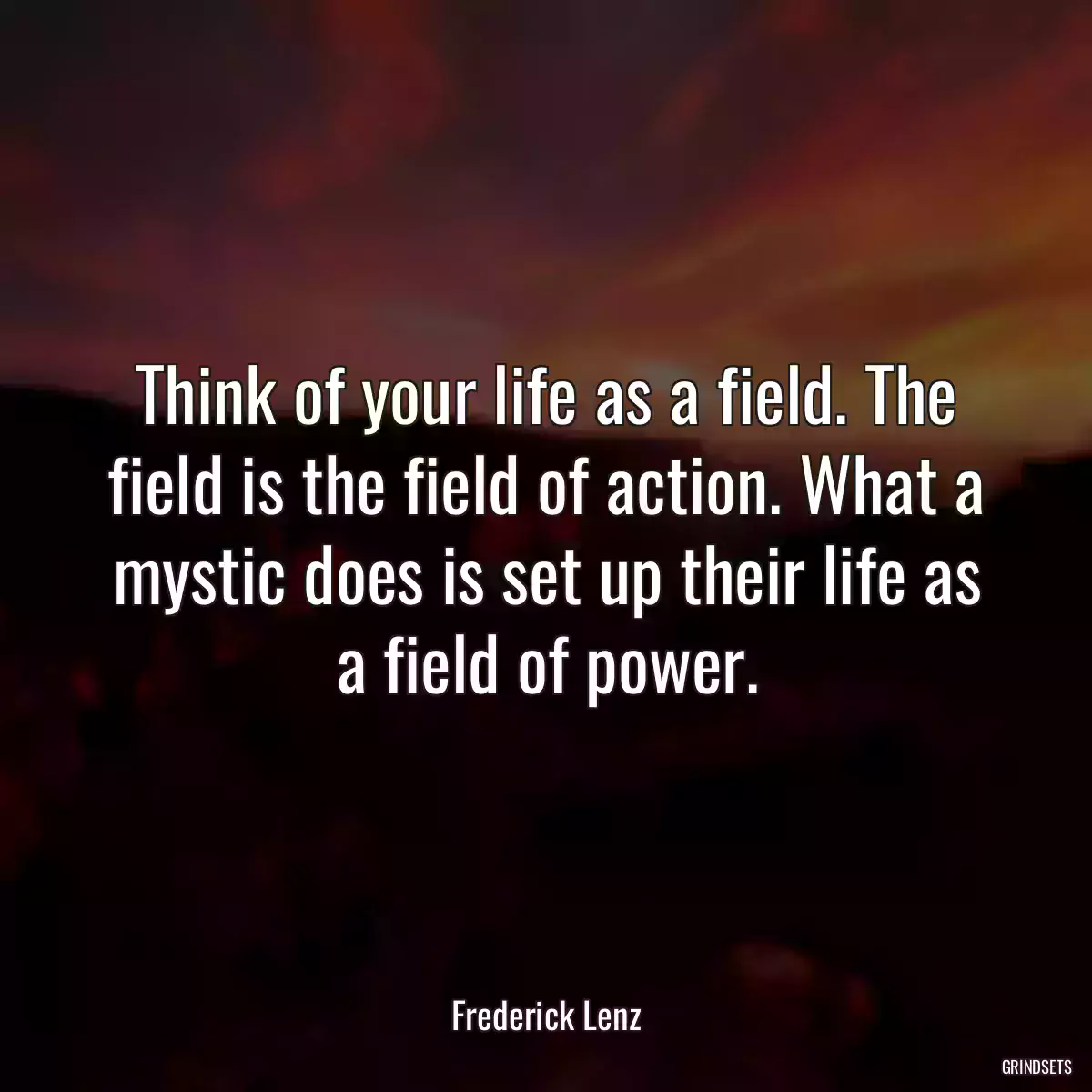 Think of your life as a field. The field is the field of action. What a mystic does is set up their life as a field of power.