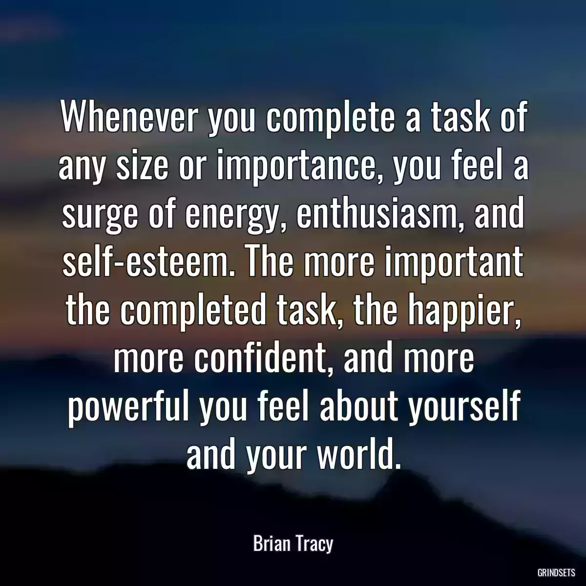 Whenever you complete a task of any size or importance, you feel a surge of energy, enthusiasm, and self-esteem. The more important the completed task, the happier, more confident, and more powerful you feel about yourself and your world.