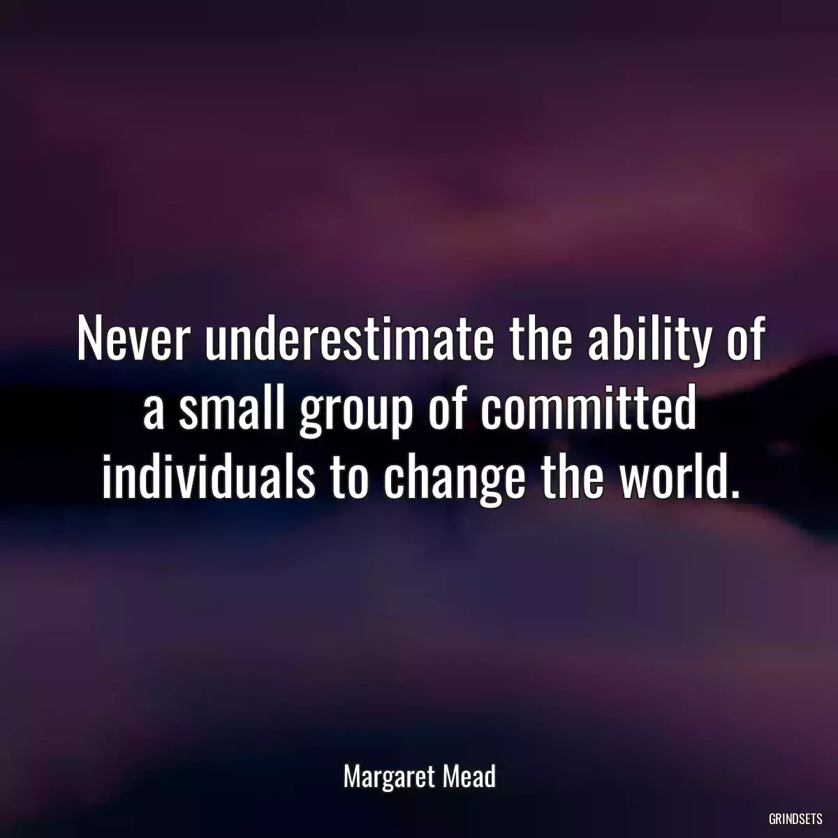 Never underestimate the ability of a small group of committed individuals to change the world.