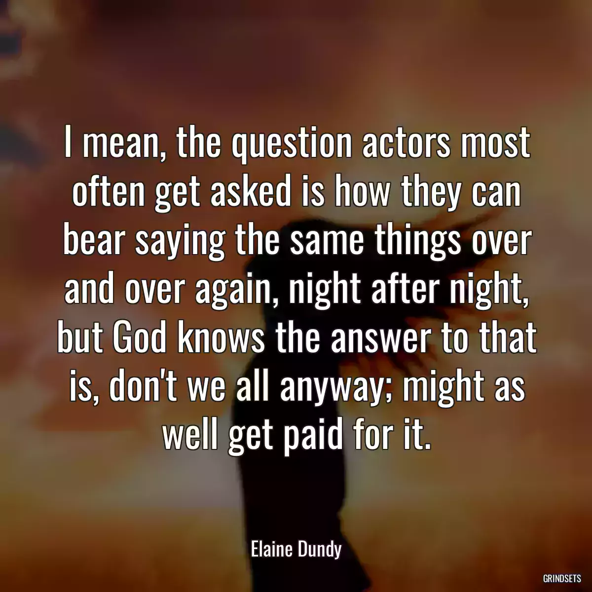 I mean, the question actors most often get asked is how they can bear saying the same things over and over again, night after night, but God knows the answer to that is, don\'t we all anyway; might as well get paid for it.