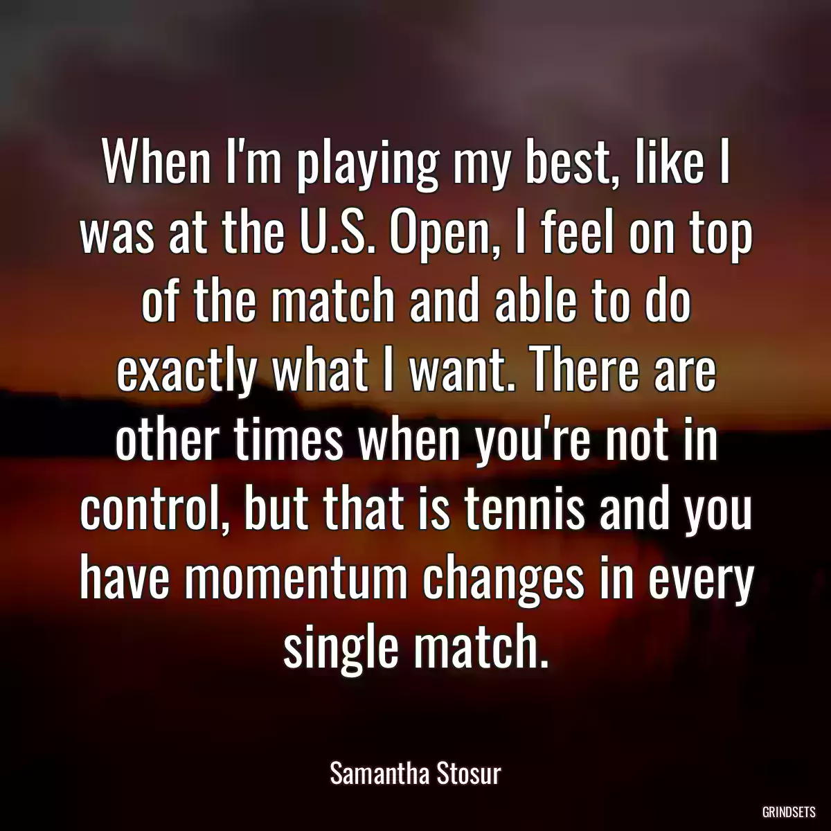 When I\'m playing my best, like I was at the U.S. Open, I feel on top of the match and able to do exactly what I want. There are other times when you\'re not in control, but that is tennis and you have momentum changes in every single match.