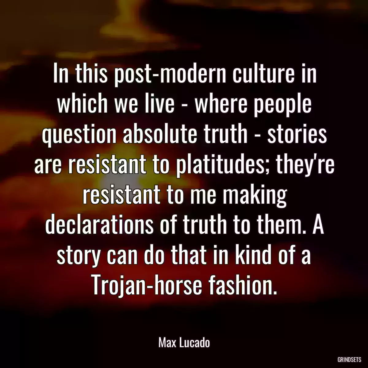 In this post-modern culture in which we live - where people question absolute truth - stories are resistant to platitudes; they\'re resistant to me making declarations of truth to them. A story can do that in kind of a Trojan-horse fashion.