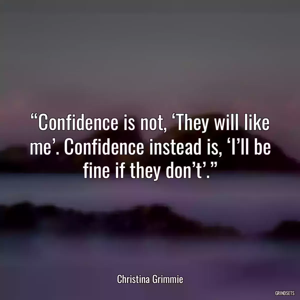 “Confidence is not, ‘They will like me’. Confidence instead is, ‘I’ll be fine if they don’t’.”