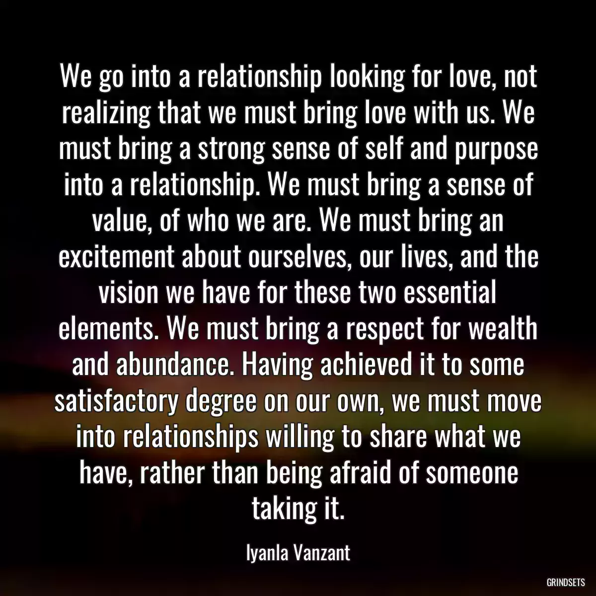 We go into a relationship looking for love, not realizing that we must bring love with us. We must bring a strong sense of self and purpose into a relationship. We must bring a sense of value, of who we are. We must bring an excitement about ourselves, our lives, and the vision we have for these two essential elements. We must bring a respect for wealth and abundance. Having achieved it to some satisfactory degree on our own, we must move into relationships willing to share what we have, rather than being afraid of someone taking it.