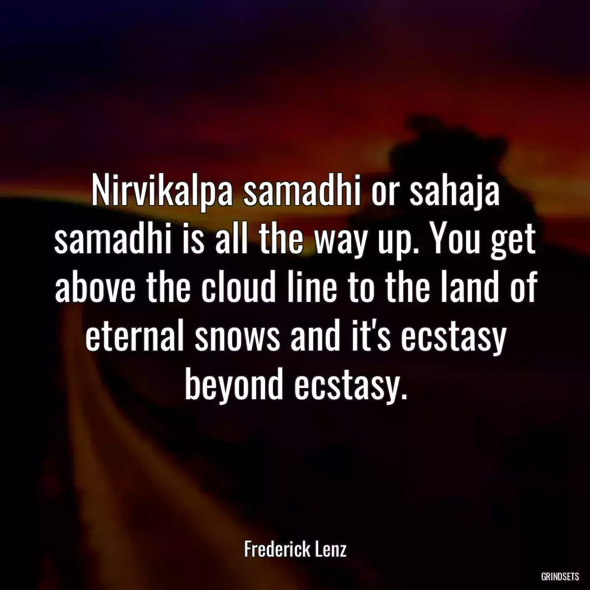 Nirvikalpa samadhi or sahaja samadhi is all the way up. You get above the cloud line to the land of eternal snows and it\'s ecstasy beyond ecstasy.