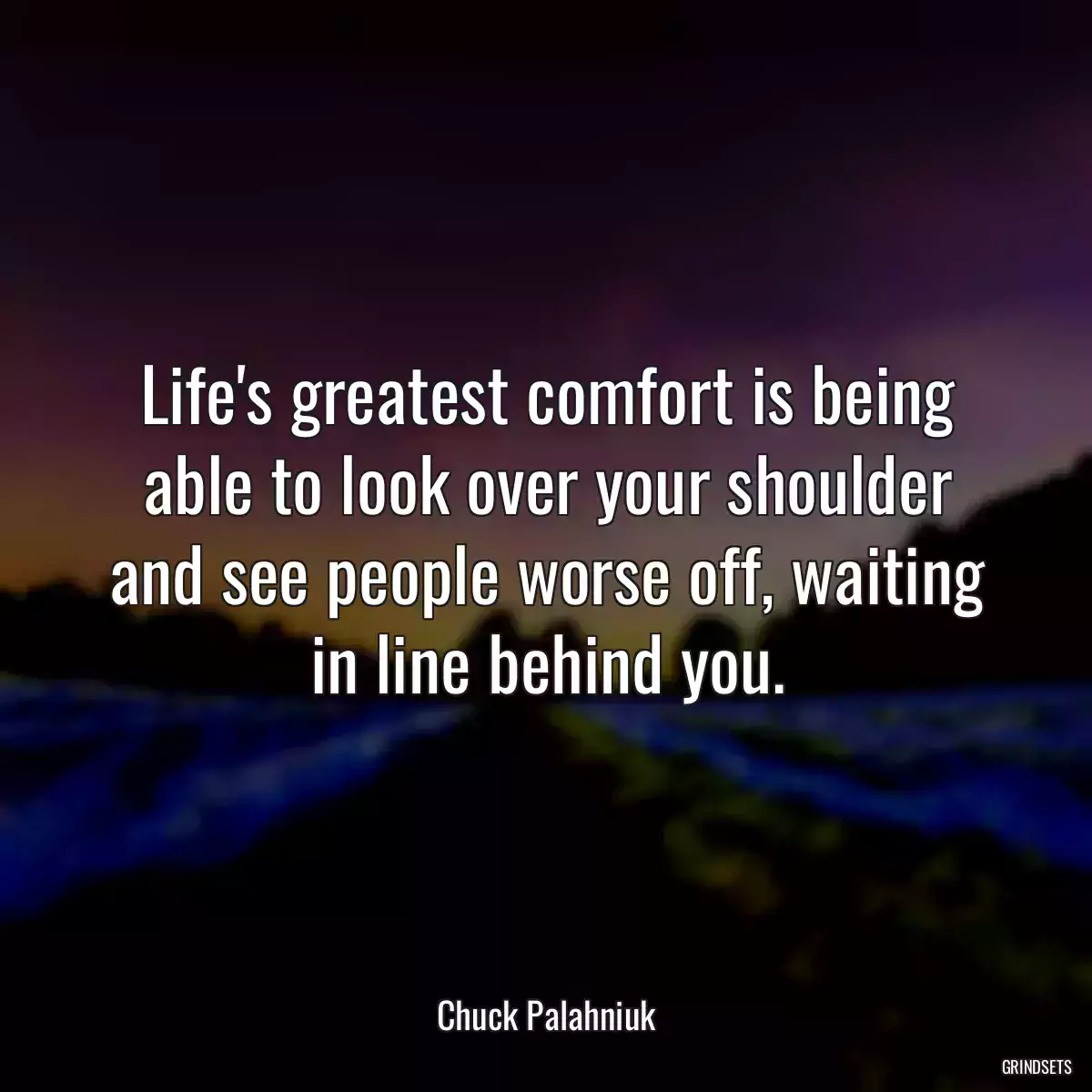 Life\'s greatest comfort is being able to look over your shoulder and see people worse off, waiting in line behind you.