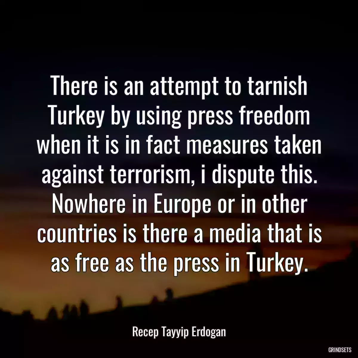 There is an attempt to tarnish Turkey by using press freedom when it is in fact measures taken against terrorism, i dispute this. Nowhere in Europe or in other countries is there a media that is as free as the press in Turkey.