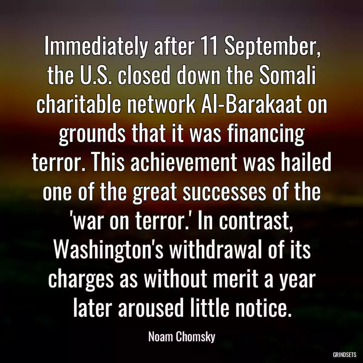 Immediately after 11 September, the U.S. closed down the Somali charitable network Al-Barakaat on grounds that it was financing terror. This achievement was hailed one of the great successes of the \'war on terror.\' In contrast, Washington\'s withdrawal of its charges as without merit a year later aroused little notice.