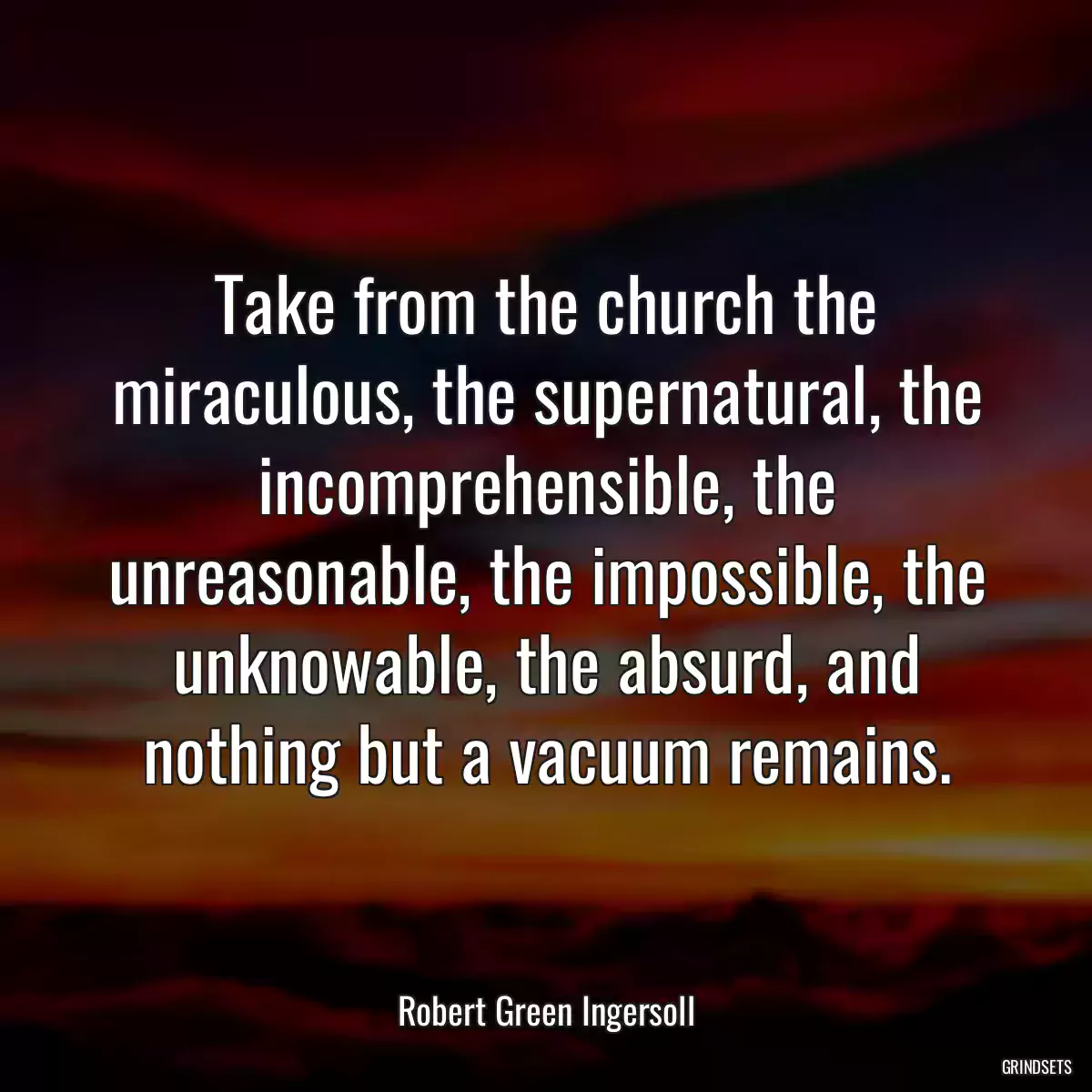 Take from the church the miraculous, the supernatural, the incomprehensible, the unreasonable, the impossible, the unknowable, the absurd, and nothing but a vacuum remains.