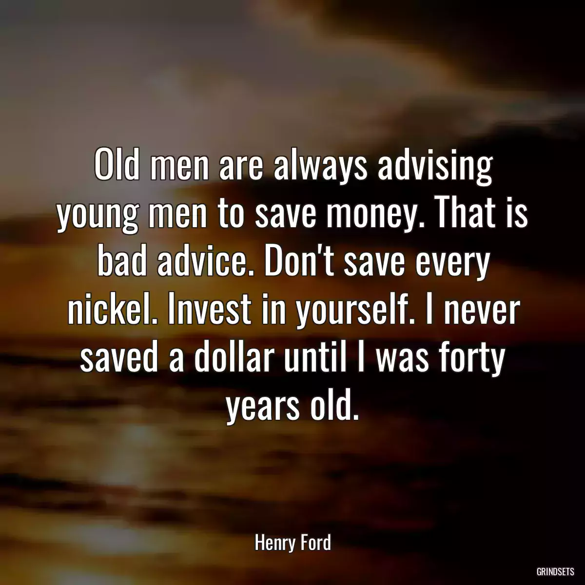 Old men are always advising young men to save money. That is bad advice. Don\'t save every nickel. Invest in yourself. I never saved a dollar until I was forty years old.