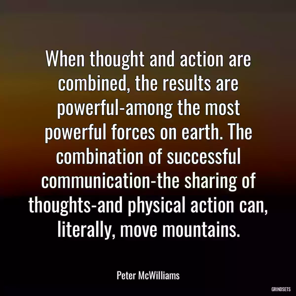 When thought and action are combined, the results are powerful-among the most powerful forces on earth. The combination of successful communication-the sharing of thoughts-and physical action can, literally, move mountains.