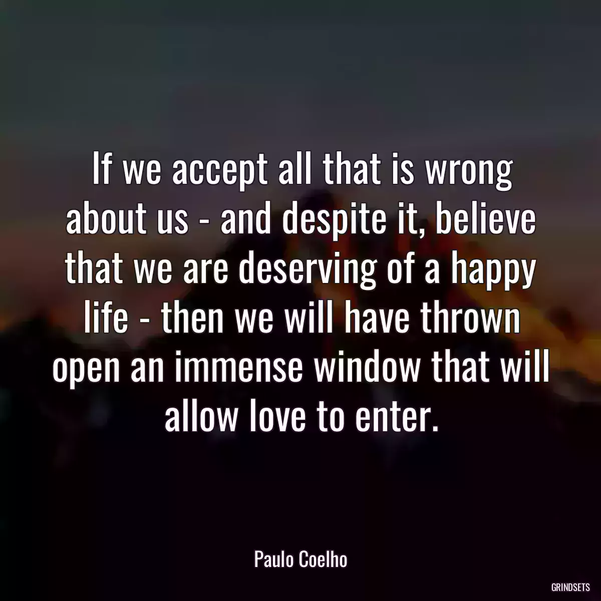 If we accept all that is wrong about us - and despite it, believe that we are deserving of a happy life - then we will have thrown open an immense window that will allow love to enter.