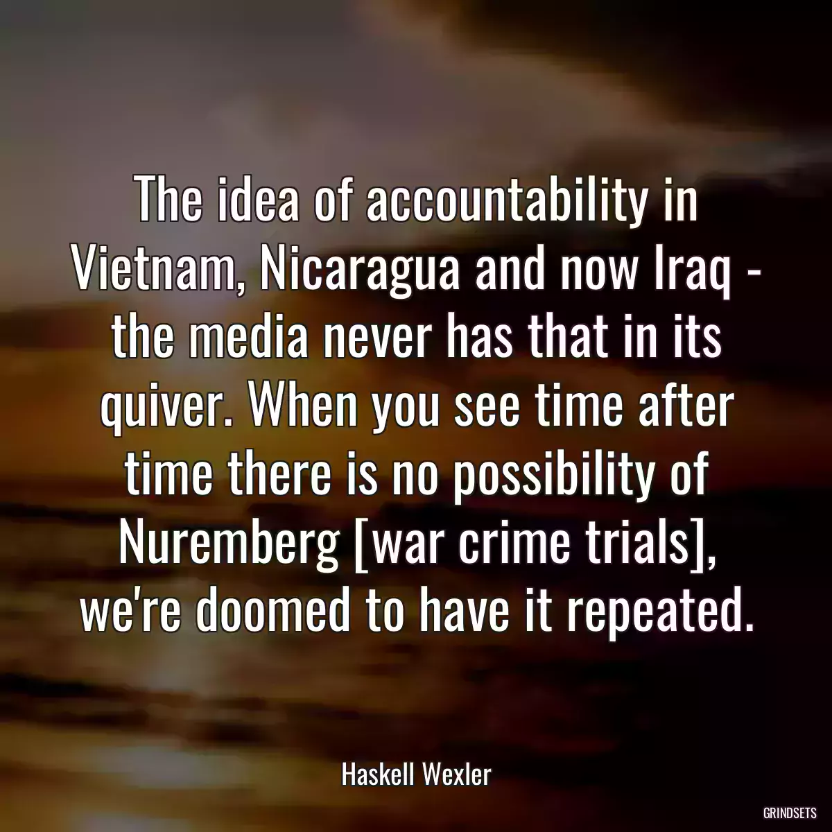 The idea of accountability in Vietnam, Nicaragua and now Iraq - the media never has that in its quiver. When you see time after time there is no possibility of Nuremberg [war crime trials], we\'re doomed to have it repeated.