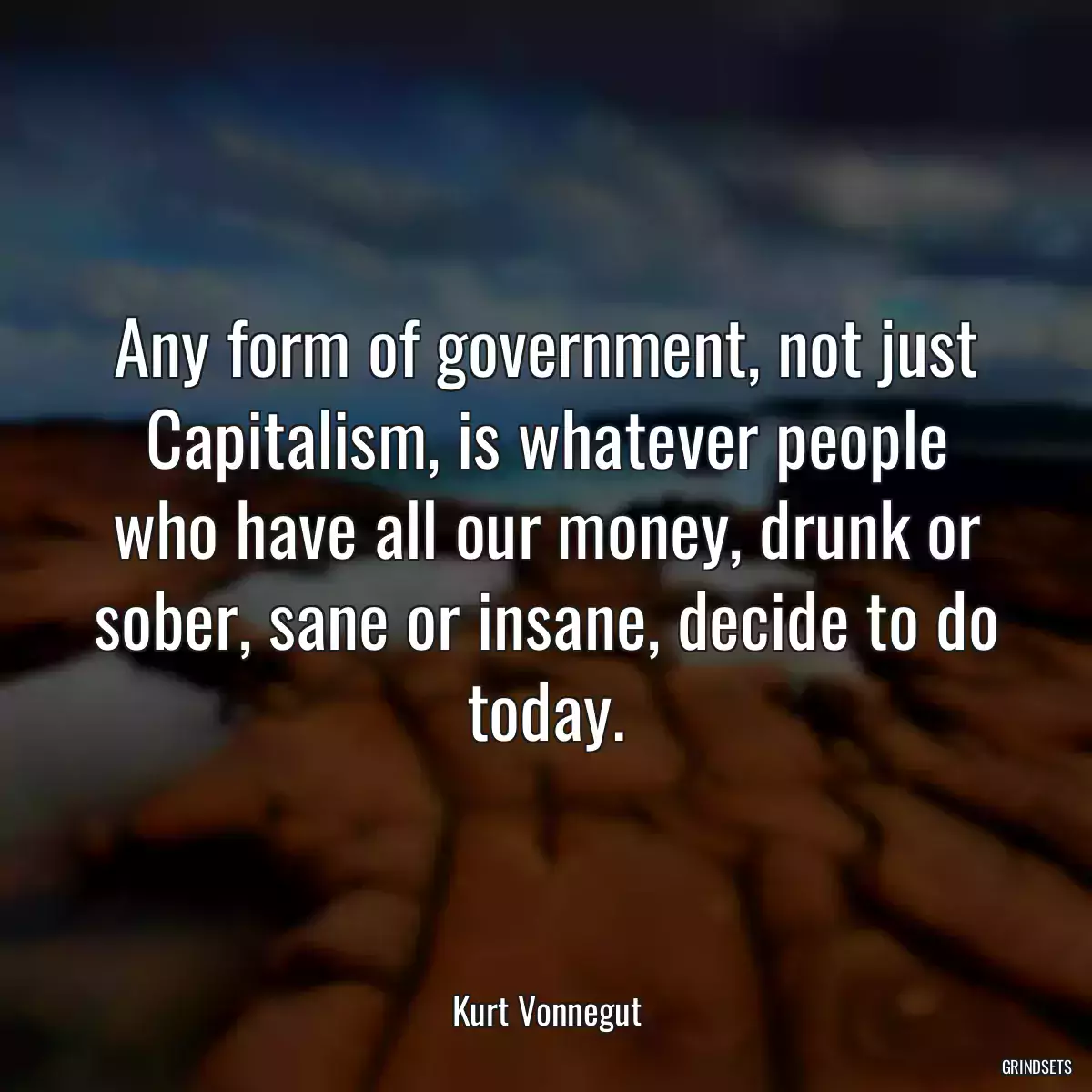 Any form of government, not just Capitalism, is whatever people who have all our money, drunk or sober, sane or insane, decide to do today.